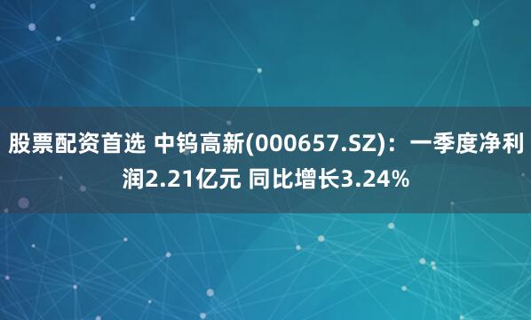 股票配资首选 中钨高新(000657.SZ)：一季度净利润2.21亿元 同比增长3.24%