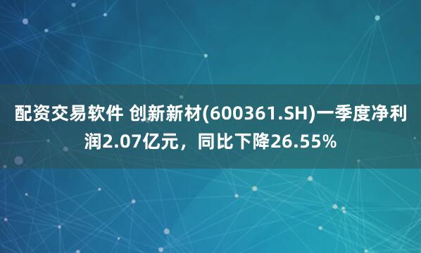 配资交易软件 创新新材(600361.SH)一季度净利润2.07亿元，同比下降26.55%