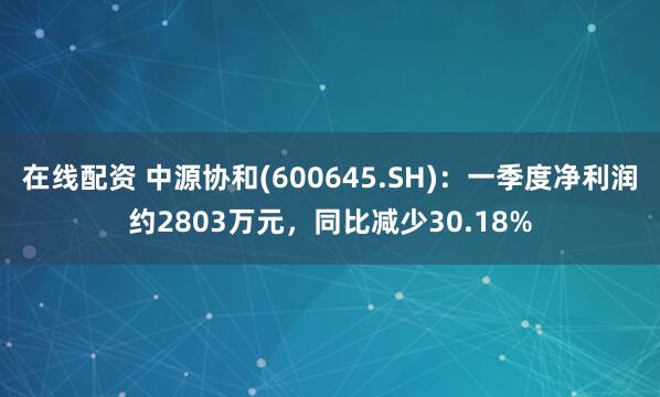 在线配资 中源协和(600645.SH)：一季度净利润约2803万元，同比减少30.18%