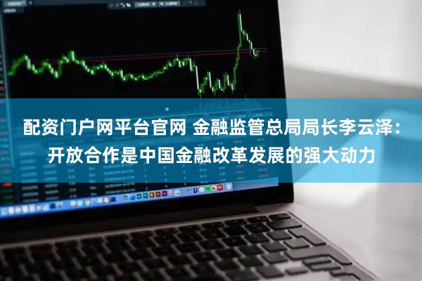 配资门户网平台官网 金融监管总局局长李云泽：开放合作是中国金融改革发展的强大动力