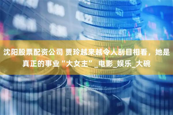 沈阳股票配资公司 贾玲越来越令人刮目相看，她是真正的事业“大女主”_电影_娱乐_大碗