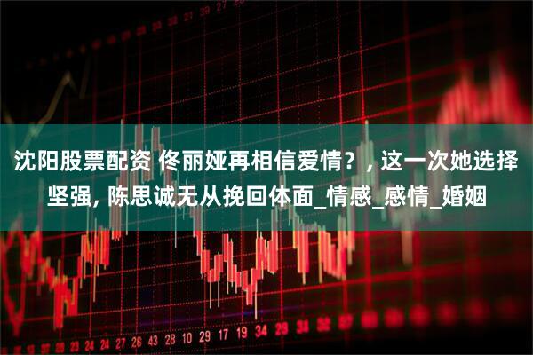 沈阳股票配资 佟丽娅再相信爱情？, 这一次她选择坚强, 陈思诚无从挽回体面_情感_感情_婚姻