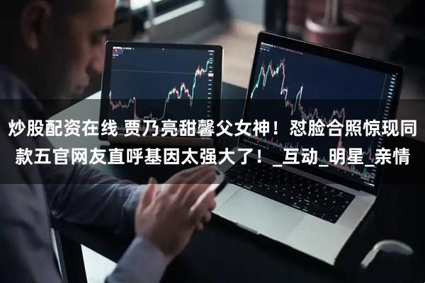 炒股配资在线 贾乃亮甜馨父女神！怼脸合照惊现同款五官网友直呼基因太强大了！_互动_明星_亲情