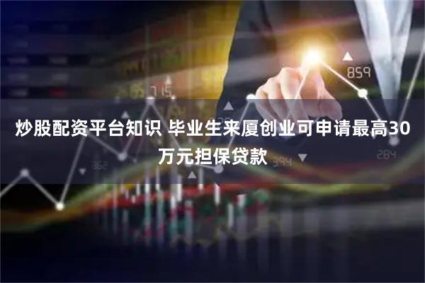 炒股配资平台知识 毕业生来厦创业可申请最高30万元担保贷款