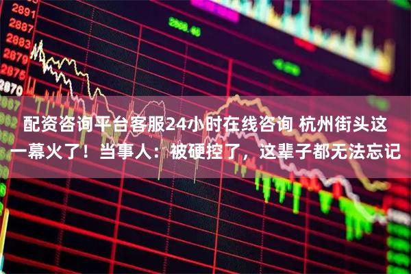 配资咨询平台客服24小时在线咨询 杭州街头这一幕火了！当事人：被硬控了，这辈子都无法忘记