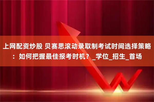 上网配资炒股 贝赛思滚动录取制考试时间选择策略：如何把握最佳报考时机？_学位_招生_首场