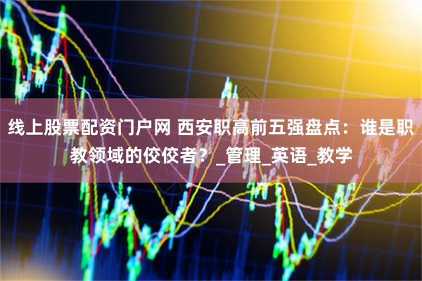 线上股票配资门户网 西安职高前五强盘点：谁是职教领域的佼佼者？_管理_英语_教学