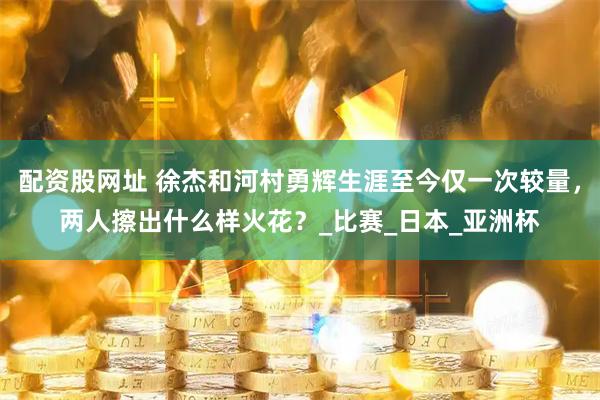 配资股网址 徐杰和河村勇辉生涯至今仅一次较量，两人擦出什么样火花？_比赛_日本_亚洲杯