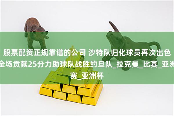 股票配资正规靠谱的公司 沙特队归化球员再次出色，全场贡献25分力助球队战胜约旦队_拉克曼_比赛_亚洲杯