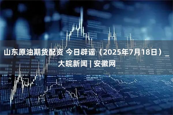 山东原油期货配资 今日辟谣（2025年7月18日）_大皖新闻 | 安徽网