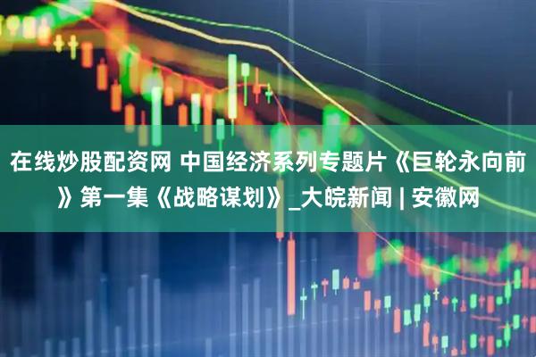 在线炒股配资网 中国经济系列专题片《巨轮永向前》第一集《战略谋划》_大皖新闻 | 安徽网