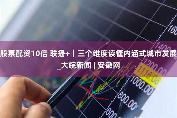 股票配资10倍 联播+｜三个维度读懂内涵式城市发展_大皖新闻 | 安徽网