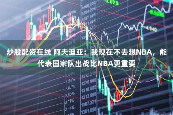 炒股配资在线 阿夫迪亚：我现在不去想NBA，能代表国家队出战比NBA更重要