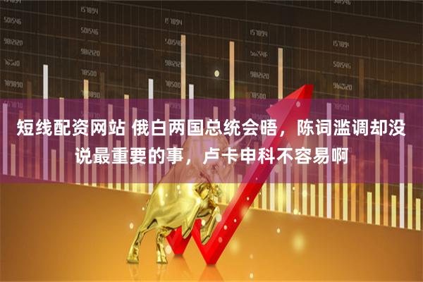 短线配资网站 俄白两国总统会晤，陈词滥调却没说最重要的事，卢卡申科不容易啊
