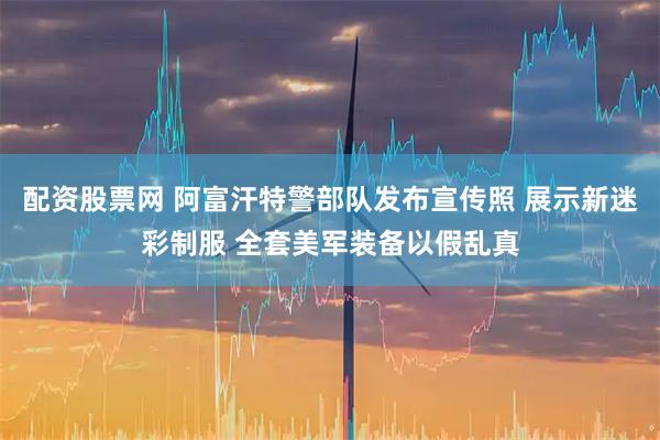 配资股票网 阿富汗特警部队发布宣传照 展示新迷彩制服 全套美军装备以假乱真