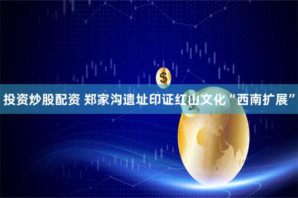投资炒股配资 郑家沟遗址印证红山文化“西南扩展”