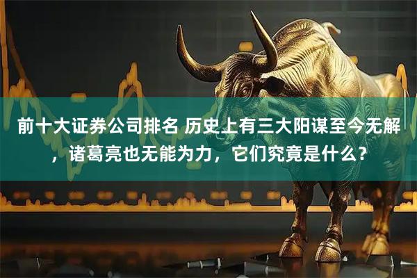 前十大证券公司排名 历史上有三大阳谋至今无解，诸葛亮也无能为力，它们究竟是什么？