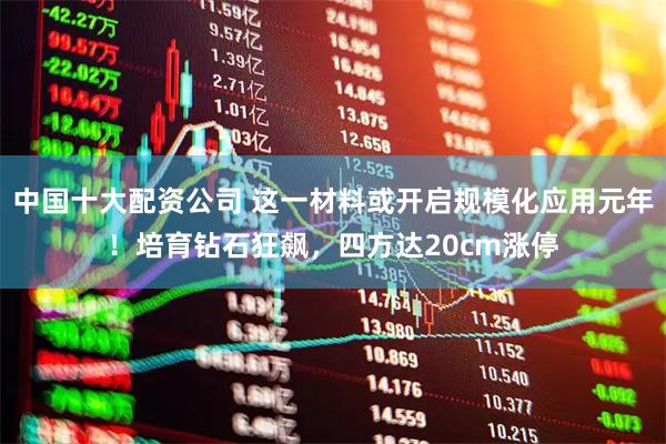 中国十大配资公司 这一材料或开启规模化应用元年！培育钻石狂飙，四方达20cm涨停