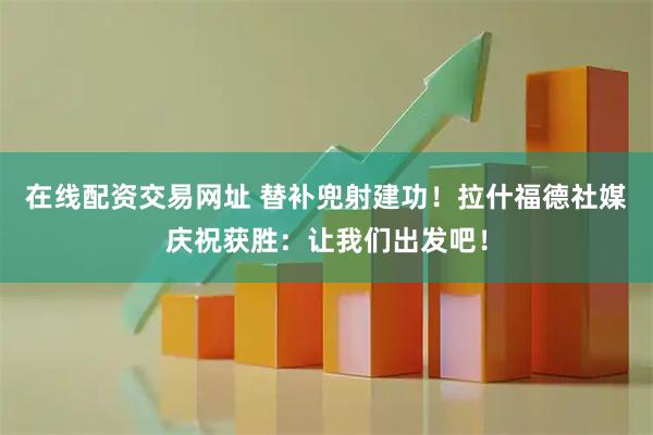 在线配资交易网址 替补兜射建功！拉什福德社媒庆祝获胜：让我们出发吧！