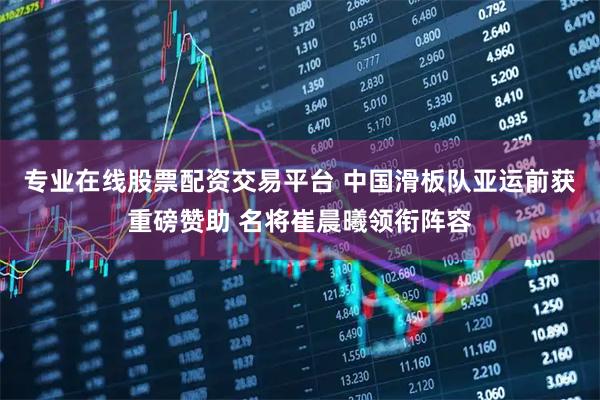 专业在线股票配资交易平台 中国滑板队亚运前获重磅赞助 名将崔晨曦领衔阵容
