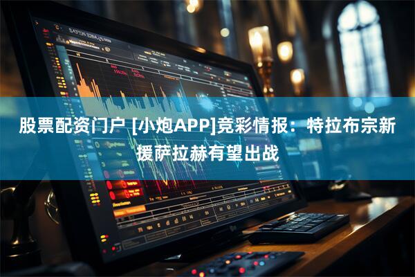 股票配资门户 [小炮APP]竞彩情报：特拉布宗新援萨拉赫有望出战